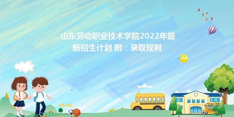 山东劳动职业技术学院2022年最新招生计划 附：录取规则