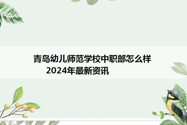 青岛幼儿师范学校中职部怎么样      2024年最新资讯
