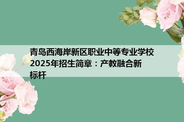 青岛西海岸新区职业中等专业学校2025年招生简章：产教融合新标杆