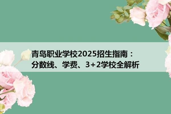 青岛职业学校2025招生指南：分数线、学费、3+2学校全解析
