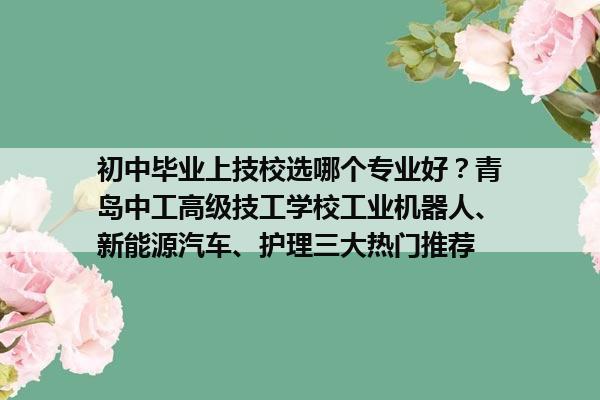 初中毕业上技校选哪个专业好?青岛中工高级技工学校工业机器人、新能源汽车、护理三大热门推荐 初中毕业上技校选哪个专业好?青岛中工高级技工学校工业机器人、新能源汽车、护理三大热门推荐